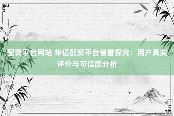 配资平台网站 华亿配资平台信誉探究：用户真实评价与可信度分析