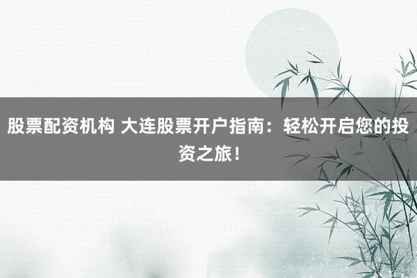 股票配资机构 大连股票开户指南：轻松开启您的投资之旅！