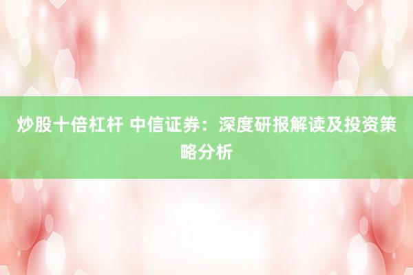 炒股十倍杠杆 中信证券：深度研报解读及投资策略分析