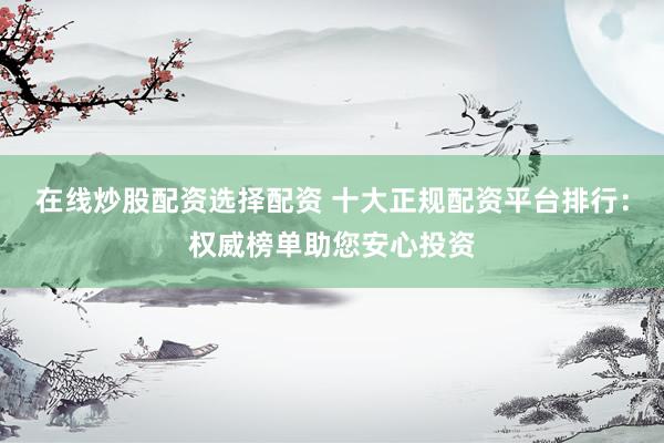 在线炒股配资选择配资 十大正规配资平台排行：权威榜单助您安心投资