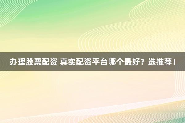 办理股票配资 真实配资平台哪个最好？选推荐！