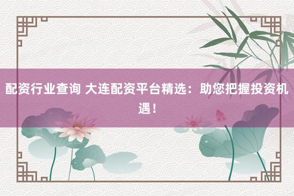 配资行业查询 大连配资平台精选：助您把握投资机遇！