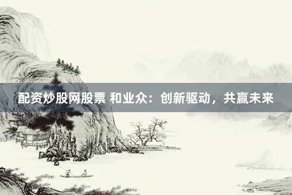 配资炒股网股票 和业众：创新驱动，共赢未来