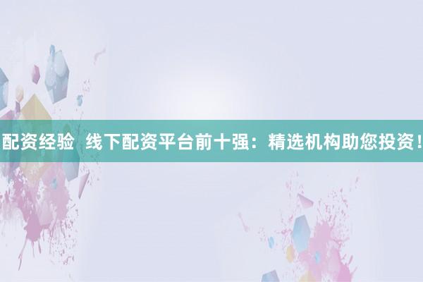配资经验  线下配资平台前十强：精选机构助您投资！