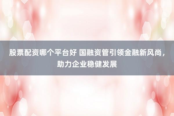 股票配资哪个平台好 国融资管引领金融新风尚，助力企业稳健发展