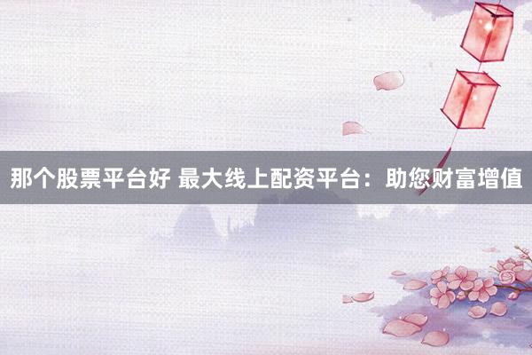 那个股票平台好 最大线上配资平台：助您财富增值