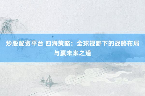 炒股配资平台 四海策略：全球视野下的战略布局与赢未来之道